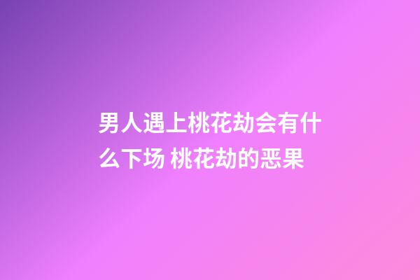 男人遇上桃花劫会有什么下场 桃花劫的恶果